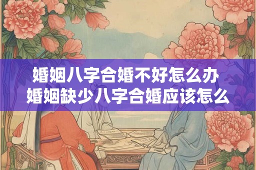婚姻八字合婚不好怎么办 婚姻缺少八字合婚应该怎么办
