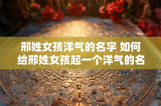 邢姓女孩洋气的名字 如何给邢姓女孩起一个洋气的名字