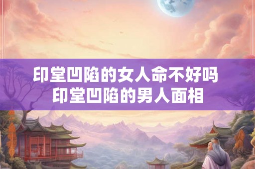 印堂凹陷的女人命不好吗 印堂凹陷的男人面相