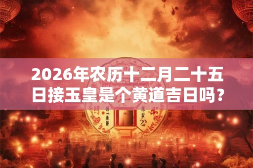 2026年农历十二月二十五日接玉皇是个黄道吉日吗？