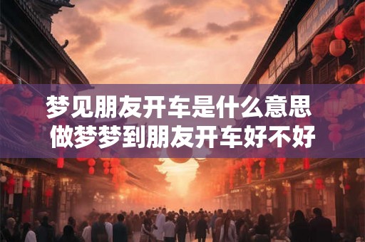 梦见朋友开车是什么意思 做梦梦到朋友开车好不好