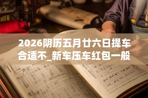 2026阴历五月廿六日提车合适不_新车压车红包一般多少