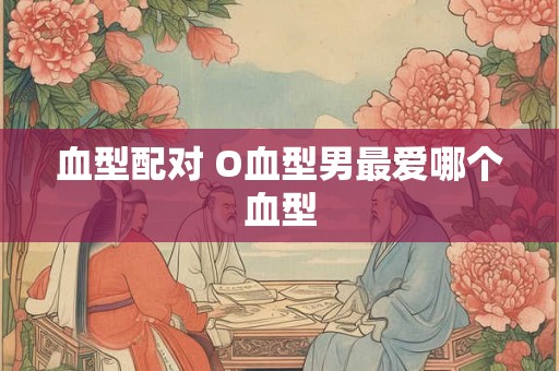 血型配对 O血型男最爱哪个血型