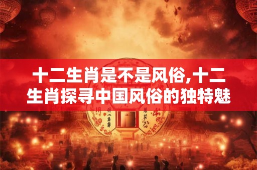 十二生肖是不是风俗,十二生肖探寻中国风俗的独特魅力