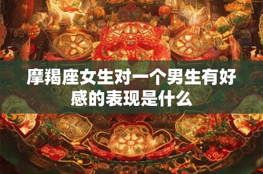 摩羯座女生对一个男生有好感的表现是什么