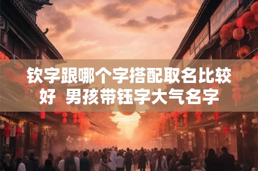 钦字跟哪个字搭配取名比较好 男孩带钰字大气名字 钦字跟哪个字搭配取名比较好 男孩带钰字大气名字