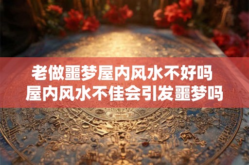 老做噩梦屋内风水不好吗 屋内风水不佳会引发噩梦吗