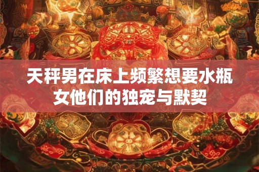 天秤男在床上频繁想要水瓶女他们的独宠与默契