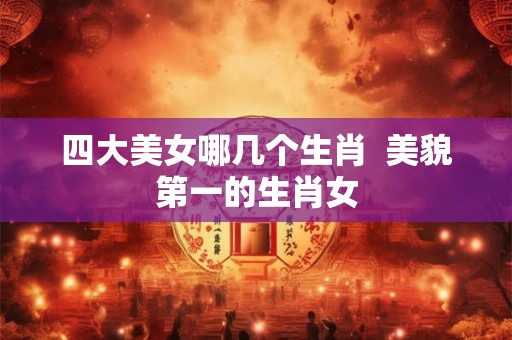 四大美女哪几个生肖  美貌第一的生肖女