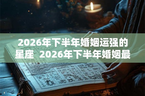 2026年下半年婚姻运强的星座  2026年下半年婚姻最好生肖
