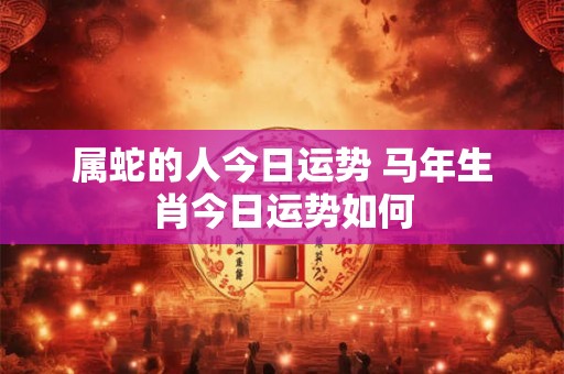 属蛇的人今日运势 马年生肖今日运势如何