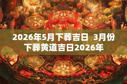 2026年5月下葬吉日 3月份下葬黄道吉日2026年 2026年5月下葬吉日 3月份下葬黄道吉日2026年