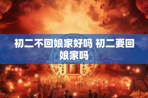 初二不回娘家好吗 初二要回娘家吗