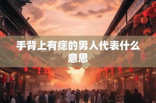手背上有痣的男人代表什么意思 手背上有痣的男人代表什么意思
