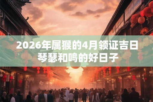 2026年属猴的4月领证吉日 琴瑟和鸣的好日子