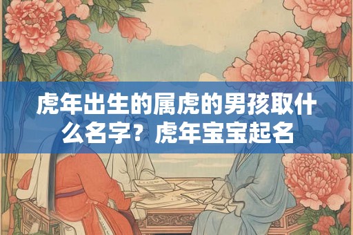 虎年出生的属虎的男孩取什么名字？虎年宝宝起名