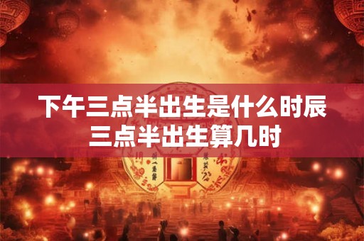 下午三点半出生是什么时辰 三点半出生算几时