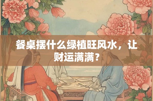 餐桌摆什么绿植旺风水,让财运满满? 餐桌摆什么绿植旺风水,让财运满满?