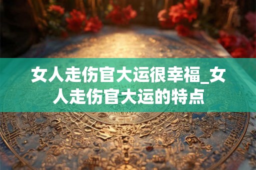 女人走伤官大运很幸福_女人走伤官大运的特点