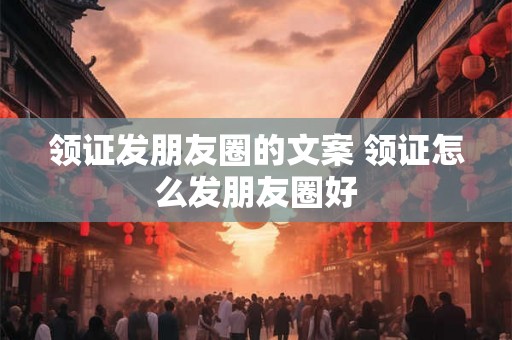 领证发朋友圈的文案 领证怎么发朋友圈好