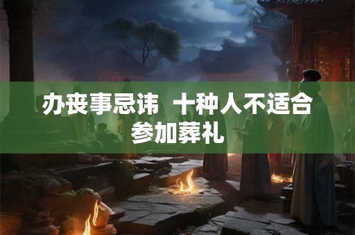 办丧事忌讳 十种人不适合参加葬礼 办丧事忌讳 十种人不适合参加葬礼