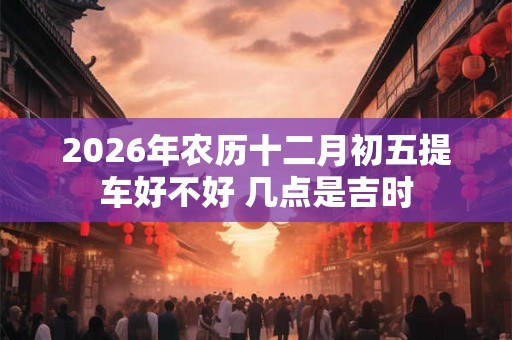 2026年农历十二月初五提车好不好 几点是吉时