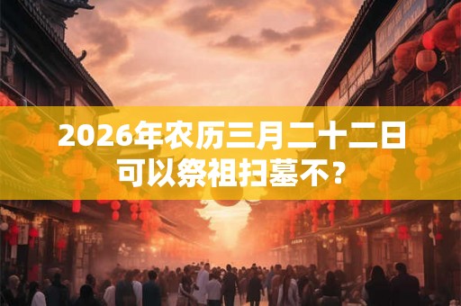 2026年农历三月二十二日可以祭祖扫墓不？