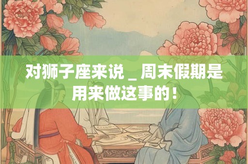 对狮子座来说＿周末假期是用来做这事的！
