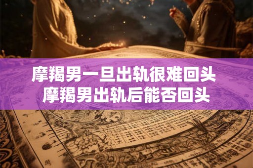 摩羯男一旦出轨很难回头 摩羯男出轨后能否回头