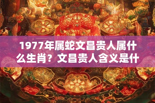 1977年属蛇文昌贵人属什么生肖?文昌贵人含义是什么? 1977年属蛇文昌贵人属什么生肖?文昌贵人含义是什么?