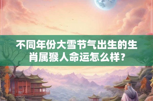 不同年份大雪节气出生的生肖属猴人命运怎么样？