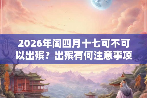 2026年闰四月十七可不可以出殡?出殡有何注意事项? 2026年闰四月十七可不可以出殡?出殡有何注意事项?