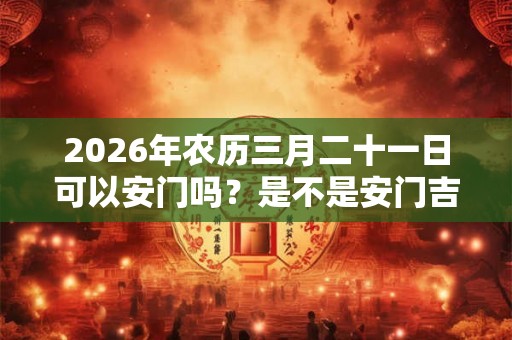 2026年农历三月二十一日可以安门吗？是不是安门吉日？