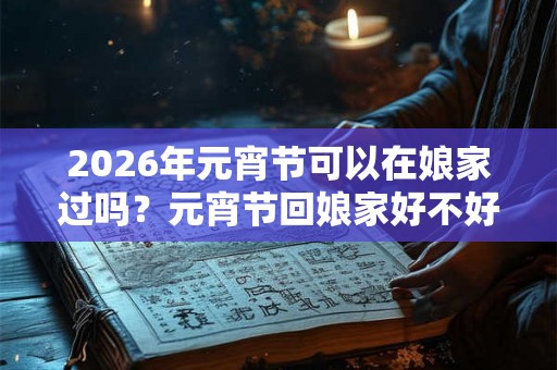 2026年元宵节可以在娘家过吗？元宵节回娘家好不好？