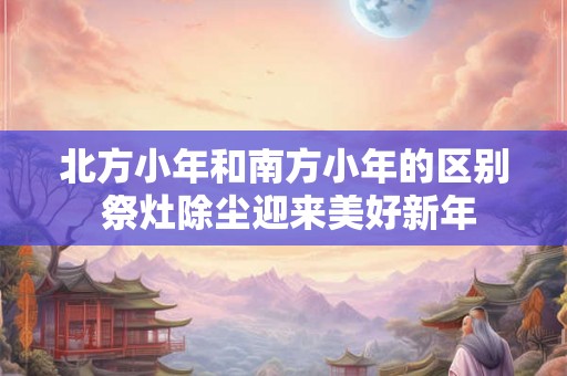 北方小年和南方小年的区别 祭灶除尘迎来美好新年
