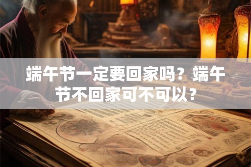 端午节一定要回家吗？端午节不回家可不可以？