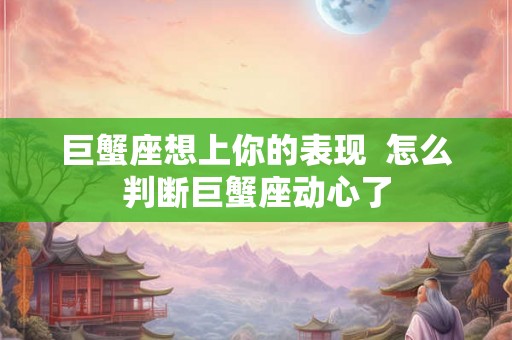 巨蟹座想上你的表现 怎么判断巨蟹座动心了 巨蟹座想上你的表现 怎么判断巨蟹座动心了