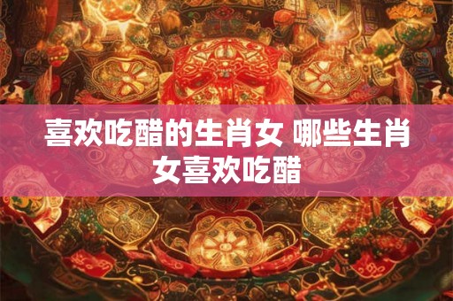 喜欢吃醋的生肖女 哪些生肖女喜欢吃醋