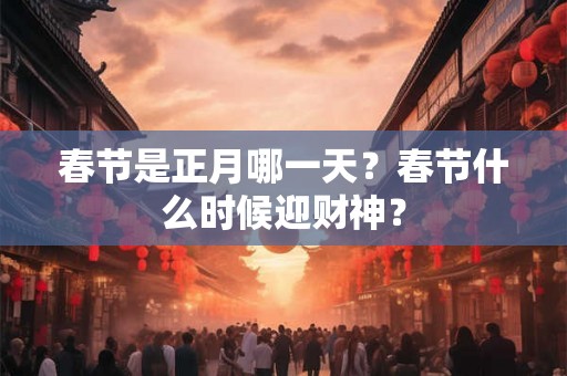 春节是正月哪一天?春节什么时候迎财神? 春节是正月哪一天?春节什么时候迎财神?