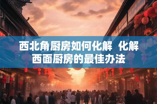 西北角厨房如何化解 化解西面厨房的最佳办法 西北角厨房如何化解 化解西面厨房的最佳办法