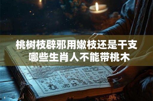 桃树枝辟邪用嫩枝还是干支  哪些生肖人不能带桃木