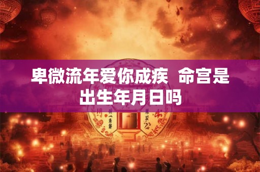 卑微流年爱你成疾 命宫是出生年月日吗 卑微流年爱你成疾 命宫是出生年月日吗