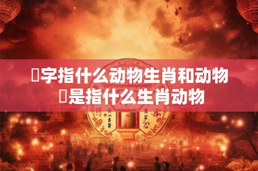歘字指什么动物生肖和动物 犇是指什么生肖动物