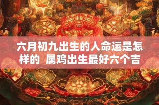 六月初九出生的人命运是怎样的  属鸡出生最好六个吉日