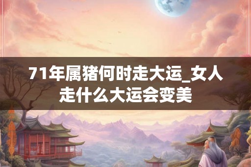 71年属猪何时走大运_女人走什么大运会变美 71年属猪何时走大运_女人走什么大运会变美