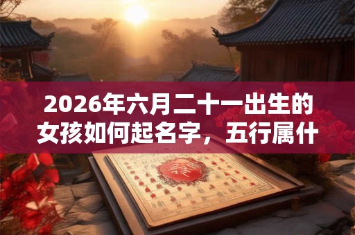 2026年六月二十一出生的女孩如何起名字，五行属什么