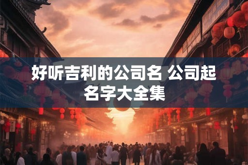 好听吉利的公司名 公司起名字大全集