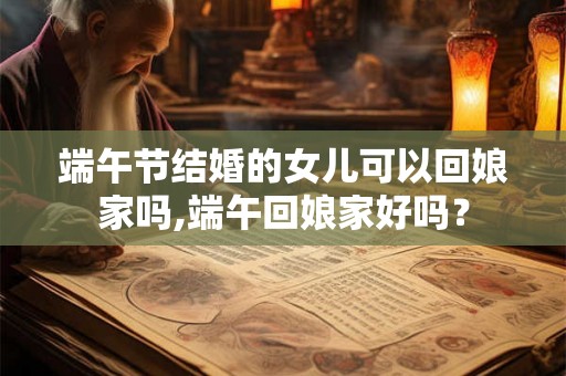 端午节结婚的女儿可以回娘家吗,端午回娘家好吗? 端午节结婚的女儿可以回娘家吗,端午回娘家好吗?