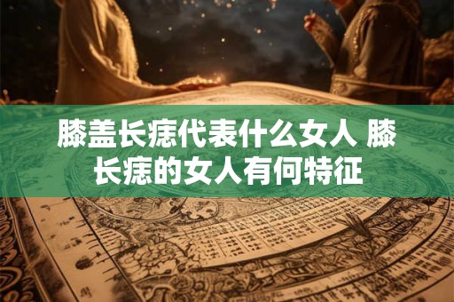 膝盖长痣代表什么女人 膝长痣的女人有何特征 膝盖长痣代表什么女人 膝长痣的女人有何特征