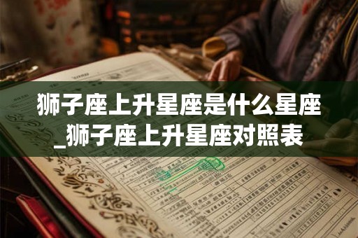 狮子座上升星座是什么星座_狮子座上升星座对照表